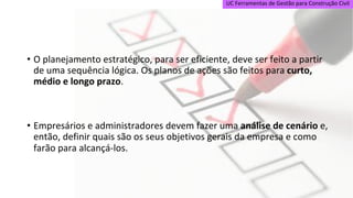 UC Ferramentas de Gestão para Construção Civil
• O planejamento estratégico, para ser eficiente, deve ser feito a partir
de uma sequência lógica. Os planos de ações são feitos para curto,
médio e longo prazo.
• Empresários e administradores devem fazer uma análise de cenário e,
então, definir quais são os seus objetivos gerais da empresa e como
farão para alcançá-los.
 