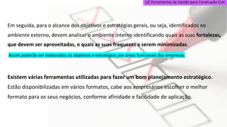 UC Ferramentas de Gestão para Construção Civil
Em seguida, para o alcance dos objetivos e estratégias gerais, ou seja, identificados no
ambiente externo, devem analisar o ambiente interno identificando quais as suas fortalezas,
que devem ser aproveitadas, e quais as suas fraquezas a serem minimizadas.
Assim poderão ser elaborados os objetivos e estratégias por áreas funcionais das empresas.
Existem várias ferramentas utilizadas para fazer um bom planejamento estratégico.
Estão disponibilizadas em vários formatos, cabe aos empresários escolher o melhor
formato para os seus negócios, conforme afinidade e facilidade de aplicação.
 