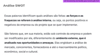 UC Ferramentas de Gestão para Construção Civil
Essas palavras identificam quais análises são feitas: as forças e as
fraquezas se referem à análise interna, ou seja, os pontos positivos e
negativos da empresa ou do projeto que se quer implementar.
São fatores que, em sua maioria, estão sob controle da empresa e podem
ser modificados por ela, diferentemente do ambiente externo, que é
analisado nas oportunidades e ameaças. Elas englobam a análise de
mercado, concorrentes, fornecedores e até o macroambiente político,
econômico, social e cultural.
Análise SWOT
 