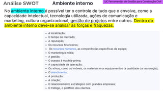 UC Ferramentas de Gestão para Construção Civil
Análise SWOT Ambiente interno
No ambiente interno é possível ter o controle de tudo que o envolve, como a
capacidade intelectual, tecnologia utilizada, ações de comunicação e
marketing, cultura organizacional, gestão de projetos entre outros. Dentro do
ambiente interno deve-se analisar as forças e fraquezas.
 