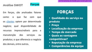 UC Ferramentas de Gestão para Construção Civil
Em forças, são analisados fatores
como: o que faz com que
os clientes optem por determinado
negócio; qual disponibilidade de
recursos imprescindíveis para a
manutenção dos serviços ou
produtos; o que diferencia o negócio
dos demais, entre outros.
Análise SWOT Forças
 