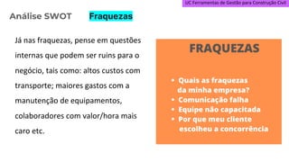 UC Ferramentas de Gestão para Construção Civil
Já nas fraquezas, pense em questões
internas que podem ser ruins para o
negócio, tais como: altos custos com
transporte; maiores gastos com a
manutenção de equipamentos,
colaboradores com valor/hora mais
caro etc.
Análise SWOT Fraquezas
 