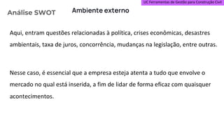 UC Ferramentas de Gestão para Construção Civil
Aqui, entram questões relacionadas à política, crises econômicas, desastres
ambientais, taxa de juros, concorrência, mudanças na legislação, entre outras.
Nesse caso, é essencial que a empresa esteja atenta a tudo que envolve o
mercado no qual está inserida, a fim de lidar de forma eficaz com quaisquer
acontecimentos.
Análise SWOT Ambiente externo
 