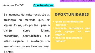 UC Ferramentas de Gestão para Construção Civil
É o momento de indicar quais são as
mudanças no mercado que, de
alguma forma, são positivas para o
cliente, como fatores
econômicos, oportunidades que
estão surgindo e mudanças do
mercado que podem favorecer seus
clientes.
Análise SWOT Oportunidades
 