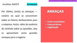 UC Ferramentas de Gestão para Construção Civil
Por último, temos as ameaças —
cenário no qual se concentram
todos os fatores desfavoráveis para
a empresa. Assim, além da ausência
de controle sobre as questões, elas
se apresentam como grandes
ameaças para o negócio.
Análise SWOT Ameaças
 
