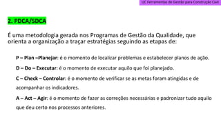 UC Ferramentas de Gestão para Construção Civil
2. PDCA/SDCA
É uma metodologia gerada nos Programas de Gestão da Qualidade, que
orienta a organização a traçar estratégias seguindo as etapas de:
P – Plan –Planejar: é o momento de localizar problemas e estabelecer planos de ação.
D – Do – Executar: é o momento de executar aquilo que foi planejado.
C – Check – Controlar: é o momento de verificar se as metas foram atingidas e de
acompanhar os indicadores.
A – Act – Agir: é o momento de fazer as correções necessárias e padronizar tudo aquilo
que deu certo nos processos anteriores.
 