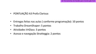UC Ferramentas de Gestão para Construção Civil
• PONTUAÇÃO A3 Profa Clarissa:
• Entregas feitas nas aulas ( conforme programação): 10 pontos
• Trabalho DreamShaper: 5 pontos
• Atividades VrGlass: 3 pontos
• Acesso e navegação Stratteggia: 2 pontos
 
