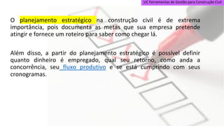 UC Ferramentas de Gestão para Construção Civil
O planejamento estratégico na construção civil é de extrema
importância, pois documenta as metas que sua empresa pretende
atingir e fornece um roteiro para saber como chegar lá.
Além disso, a partir do planejamento estratégico é possível definir
quanto dinheiro é empregado, qual seu retorno, como anda a
concorrência, seu fluxo produtivo e se está cumprindo com seus
cronogramas.
 