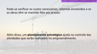 UC Ferramentas de Gestão para Construção Civil
Pode-se verificar os custos necessários, retornos envolvidos e se
as obras têm se mantido fiéis aos prazos.
Além disso, um planejamento estratégico ajuda no controle das
atividades que serão realizadas no empreendimento.
 