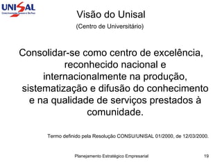 Visão do Unisal (Centro de Universitário)   Consolidar-se como centro de excelência, reconhecido nacional e internacionalmente na produção, sistematização e difusão do conhecimento e na qualidade de serviços prestados à comunidade. Termo definido pela Resolução CONSU/UNISAL 01/2000, de 12/03/2000. 
