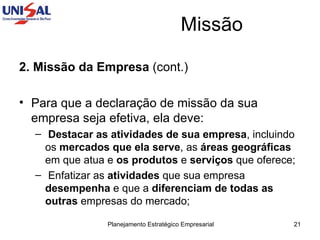Missão 2. Missão da Empresa  (cont.) Para que a declaração de missão da sua empresa seja efetiva, ela deve:  Destacar as atividades de sua empresa , incluindo os  mercados que ela serve , as  áreas geográficas  em que atua e  os produtos  e  serviços  que oferece;  Enfatizar as  atividades  que sua empresa  desempenha  e que a  diferenciam de todas as outras  empresas do mercado; 
