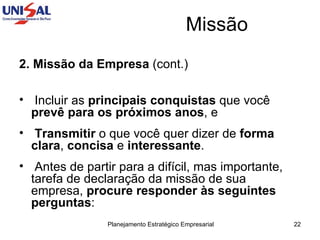 Missão 2. Missão da Empresa  (cont.) Incluir as  principais conquistas  que você  prevê para os próximos anos , e  Transmitir  o que você quer dizer de  forma clara ,  concisa  e  interessante .  Antes de partir para a difícil, mas importante, tarefa de declaração da missão de sua empresa,  procure responder às seguintes perguntas : 