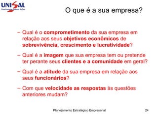 Qual é o  comprometimento  da sua empresa em relação aos seus  objetivos econômicos  de  sobrevivência, crescimento e lucratividade ?  Qual é a  imagem  que sua empresa tem ou pretende ter perante seus  clientes e a comunidade  em geral?  Qual é a  atitude  da sua empresa em relação aos seus  funcionários ?  Com que  velocidade as respostas  às questões anteriores mudam? O que é a sua empresa? 