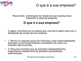 Resumindo, a declaração da missão de sua empresa deve responder a seguinte pergunta:  O que é a sua empresa?   A seguir, encontram-se os passos que você deve seguir para criar a declaração de missão de sua empresa.  1. Reuna um pequeno grupo de indivíduos cujas responsabilidades abrangem as principais funções e atividades nas quais sua empresa está envolvida;  2. Peça aos membros que se preparem antecipadamente, respondendo isoladamente às questões apresentadas anteriormente;  O que é a sua empresa? 