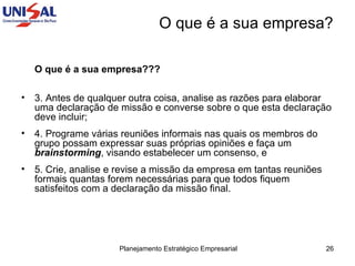 O que é a sua empresa???   3. Antes de qualquer outra coisa, analise as razões para elaborar uma declaração de missão e converse sobre o que esta declaração deve incluir;  4. Programe várias reuniões informais nas quais os membros do grupo possam expressar suas próprias opiniões e faça um  brainstorming , visando estabelecer um consenso, e  5. Crie, analise e revise a missão da empresa em tantas reuniões formais quantas forem necessárias para que todos fiquem satisfeitos com a declaração da missão final.  O que é a sua empresa? 