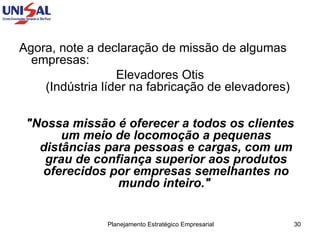 Agora, note a declaração de missão de algumas empresas: Elevadores Otis  (Indústria líder na fabricação de elevadores) "Nossa missão é oferecer a todos os clientes um meio de locomoção a pequenas distâncias para pessoas e cargas, com um grau de confiança superior aos produtos oferecidos por empresas semelhantes no mundo inteiro."   