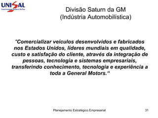 Divisão Saturn da GM  (Indústria Automobilística)  " Comercializar veículos desenvolvidos e fabricados nos Estados Unidos, líderes mundiais em qualidade, custo e satisfação do cliente, através da integração de pessoas, tecnologia e sistemas empresariais, transferindo conhecimento, tecnologia e experiência a toda a General Motors.“ 