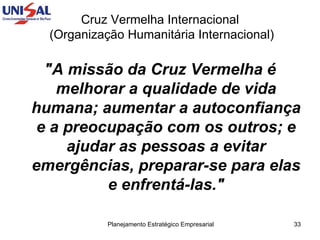Cruz Vermelha Internacional  (Organização Humanitária Internacional) "A missão da Cruz Vermelha é melhorar a qualidade de vida humana; aumentar a autoconfiança e a preocupação com os outros; e ajudar as pessoas a evitar emergências, preparar-se para elas e enfrentá-las." 