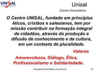Unisal (Centro Universitário)   O Centro UNISAL, fundado em princípios éticos, cristãos e salesianos, tem por missão contribuir na formação integral de cidadãos, através da produção e difusão de conhecimento e da cultura, em um contexto de pluralidade. Valores  Amorevolezza, Diálogo, Ética, Profissionalismo e Solidariedade. 