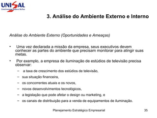 3. Análise do Ambiente Externo e Interno   Análise do Ambiente Externo (Oportunidades e Ameaças)  Uma vez declarada a missão da empresa, seus executivos devem conhecer as partes do ambiente que precisam monitorar para atingir suas metas.  Por exemplo, a empresa de iluminação de estúdios de televisão precisa observar: a taxa de crescimento dos estúdios de televisão,  sua situação financeira,  os concorrentes atuais e os novos,  novos desenvolvimentos tecnológicos,  a legislação que pode afetar o design ou marketing, e  os canais de distribuição para a venda de equipamentos de iluminação. 