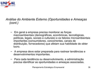 Análise do Ambiente Externo (Oportunidades e Ameaças  (cont.) Em geral a empresa precisa monitorar as forças macroambientais (demográficas, econômicas, tecnológicas, políticas, legais, sociais e culturais) e os fatores microambientais importantes (consumidores, concorrentes, canais de distribuição, fornecedores) que afetam sua habilidade de obter lucro.  A empresa deve estar preparada para rastrear tendências e desenvolvimentos importantes.  Para cada tendência ou desenvolvimento, a administração precisa identificar as oportunidades e ameaças associadas.  