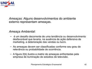 Ameaças : Alguns desenvolvimentos do ambiente externo representam ameaças.  Ameaça Ambiental :  é um desafio decorrente de uma tendência ou desenvolvimento desfavorável que levaria, na ausência de ação defensiva de marketing, a deterioração das vendas ou lucro.  As ameaças devem ser classificadas conforme seu grau de relevância ou probabilidade de ocorrência.  A figura 2(b) ilustra a matriz de ameaças enfrentadas pela empresa de iluminação de estúdios de televisão.  
