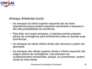 Ameaça Ambiental (cont) :  As ameaças da célula superior esquerda são de maior importância porque podem prejudicar seriamente a empresa e têm alta probabilidade de ocorrência.  Para lidar com essas ameaças, a empresa precisa preparar planos de contingência para enfrentá-las antes ou durante suas ocorrências.  As ameaças da célula inferior direita são menores e podem ser ignoradas.  As ameaças das células superior direita e inferior esquerda não exigem planos de contingência, mas precisam ser cuidadosamente monitoradas, porque, se aumentarem, podem tornar-se mais sérias. 