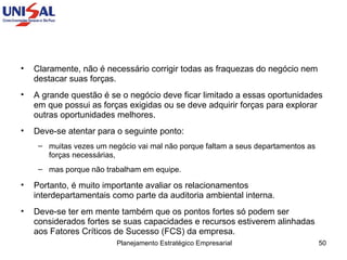 Claramente, não é necessário corrigir todas as fraquezas do negócio nem destacar suas forças.  A grande questão é se o negócio deve ficar limitado a essas oportunidades em que possui as forças exigidas ou se deve adquirir forças para explorar outras oportunidades melhores.  Deve-se atentar para o seguinte ponto:  muitas vezes um negócio vai mal não porque faltam a seus departamentos as forças necessárias,  mas porque não trabalham em equipe.  Portanto, é muito importante avaliar os relacionamentos interdepartamentais como parte da auditoria ambiental interna.  Deve-se ter em mente também que os pontos fortes só podem ser considerados fortes se suas capacidades e recursos estiverem alinhadas aos Fatores Críticos de Sucesso (FCS) da empresa. 