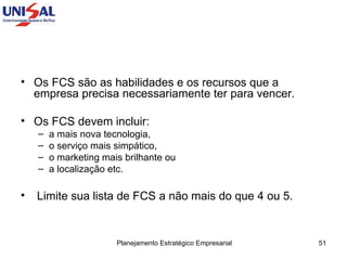 Os FCS são as habilidades e os recursos que a empresa precisa necessariamente ter para vencer.  Os FCS devem incluir:  a mais nova tecnologia,  o serviço mais simpático,  o marketing mais brilhante ou  a localização etc. Limite sua lista de FCS a não mais do que 4 ou 5. 