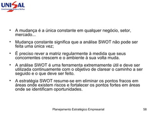 A mudança é a única constante em qualquer negócio, setor, mercado...  Mudança constante significa que a análise SWOT não pode ser feita uma única vez;  É preciso rever a matriz regularmente à medida que seus concorrentes crescem e o ambiente à sua volta muda.  A análise SWOT é uma ferramenta extremamente útil e deve ser utilizada continuamente com o objetivo de clarear o caminho a ser seguido e o que deve ser feito.  A estratégia SWOT resume-se em eliminar os pontos fracos em áreas onde existem riscos e fortalecer os pontos fortes em áreas onde se identificam oportunidades.  