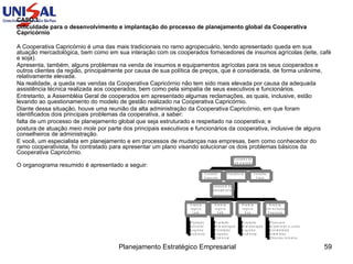 CASO 1 : Dificuldade para o desenvolvimento e implantação do processo de planejamento global da Cooperativa Capricórnio A Cooperativa Capricórnio é uma das mais tradicionais no ramo agropecuário, tendo apresentado queda em sua atuação mercadológica, bem como em sua interação com os cooperados fornecedores de insumos agrícolas (leite, café e soja). Apresenta, também, alguns problemas na venda de insumos e equipamentos agrícolas para os seus cooperados e outros clientes da região, principalmente por causa de sua política de preços, que é considerada, de forma unânime, relativamente elevada. Na realidade, a queda nas vendas da Cooperativa Capricórnio não tem sido mais elevada por causa da adequada assistência técnica realizada aos cooperados, bem como pela simpatia de seus executivos e funcionários. Entretanto, a Assembléia Geral de cooperados em apresentado algumas reclamações, as quais, inclusive, estão levando ao questionamento do modelo de gestão realizado na Cooperativa Capricórnio. Diante dessa situação, houve uma reunião da alta administração da Cooperativa Capricórnio, em que foram identificados dois principais problemas da cooperativa, a saber: falta de um processo de planejamento global que seja estruturado e respeitado na cooperativa; e postura de atuação  meio mole  por parte dos principais executivos e funcionários da cooperativa, inclusive de alguns conselheiros de administração. E você, um especialista em planejamento e em processos de mudanças nas empresas, bem como conhecedor do ramo cooperativista, foi contratado para apresentar um plano visando solucionar os dois problemas básicos da Cooperativa Capricórnio. O organograma resumido é apresentado a seguir:  