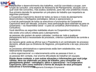 Para facilitar o desenvolvimento dos trabalhos, você foi convidado a ocupar, com função de consultor, uma espécie de Assessoria de Planejamento, situação com a qual você não concordou, mas acabou aceitando, para não criar problemas iniciais. Sua primeira decisão foi apresentar um pré-plano de trabalho que respeitaria as seguintes premissas: a Cooperativa Capricórnio deverá ter todos os tipos e níveis de planejamento desenvolvidos e interligados (estratégico, táticos e operacionais); e o nível de participação de todos os executivos e funcionários da Cooperativa Capricórnio deve ser elevado. Inclusive, essa participação deve estender-se para os cooperados – via Assembléia Geral – e para os conselhos (Administrativo, Fiscal e Consultivo). Você identificou as seguintes realidades atuais na Cooperativa Capricórnio: não existe uma cultura voltada para o planejamento; as pessoas não gostam de serem cobradas. Lembre-se: todo e qualquer planejamento leva à necessidade de processos, critérios e parâmetros de controle e avaliação; de maneira geral, pode-se afirmar que o Presidente é um centralizador do processo decisório, atitude que os Diretores de Negócios, principalmente o de soja, procuram seguir; os processos administrativos e operacionais estão bem estabelecidos, mas relativamente respeitados; o clima organizacional  e o relacionamento entre as pessoas é bom; e as pessoas têm vontade, mar enorme dificuldade de trabalhar em equipes. Diante desse contexto, e com outras situações e informações que você julga válidas, deve ser elaborado um plano de trabalho, para consolidar um planejamento global – estratégico, tático e operacional – na Cooperativa Capricórnio, bem como melhorar a forma de atuação de seus principais executivos e funcionários. 