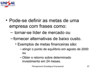 Pode-se definir as metas de uma empresa com frases como: tornar-se líder de mercado ou  fornecer alternativas de baixo custo.  Exemplos de metas financeiras são:  atingir o ponto de equilíbrio em agosto de 2000 ou  Obter o retorno sobre determinado investimento em 24 meses.  