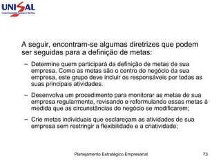 A seguir, encontram-se algumas diretrizes que podem ser seguidas para a definição de metas:  Determine quem participará da definição de metas de sua empresa. Como as metas são o centro do negócio da sua empresa, este grupo deve incluir os responsáveis por todas as suas principais atividades.  Desenvolva um procedimento para monitorar as metas de sua empresa regularmente, revisando e reformulando essas metas à medida que as circunstâncias do negócio se modificarem;  Crie metas individuais que esclareçam as atividades de sua empresa sem restringir a flexibilidade e a criatividade;  