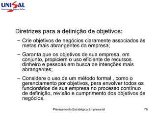 Diretrizes para a definição de objetivos: Crie objetivos de negócios claramente associados às metas mais abrangentes da empresa;  Garanta que os objetivos de sua empresa, em conjunto, propiciem o uso eficiente de recursos dinheiro e pessoas em busca de intenções mais abrangentes;  Considere o uso de um método formal , como o gerenciamento por objetivos, para envolver todos os funcionários de sua empresa no processo contínuo de definição, revisão e cumprimento dos objetivos de negócios.  