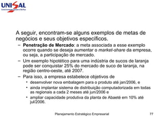 A seguir, encontram-se alguns exemplos de metas de negócios e seus objetivos específicos. Penetração de Mercado : a meta associada a esse exemplo ocorre quando se deseja aumentar o  market-share  da empresa, ou seja, a participação de mercado.  Um exemplo hipotético para uma indústria de sucos de laranja pode ser conquistar 25% do mercado de suco de laranja, na região centro-oeste, até 2007.  Para isso, a empresa estabelece objetivos de  desenvolver nova embalagem para o produto até jan/2006, e  ainda implantar sistema de distribuição computadorizada em todas as regionais a cada 2 meses até jun/2006 e  ampliar capacidade produtiva da planta de Abaeté em 10% até jul/2006.  