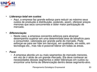 Liderança total em custos :  Aqui, a empresa faz grande esforço para reduzir ao máximo seus custos de produção e distribuição, podendo, assim, oferecer preços menores que seus concorrentes e obter maior participação de mercado.  Diferenciação :  Neste caso, a empresa concentra esforços para alcançar desempenho superior em uma determinada área de benefício para o consumidor, valorizada por grande parte do mercado. Pode esforçar-se para ser líder em serviços, em qualidade, em estilo, em tecnologia etc., mas não é possível liderar em todas as áreas.  Foco :  A empresa aborda um ou mais segmentos de mercado menores, em vez de ir atrás de um grande mercado. Ela deve conhecer as necessidades desses segmentos e obter lideranças em custos ou encontrar uma forma de diferenciação dentro desse segmento-alvo.  
