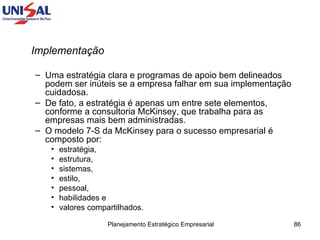 Implementação  Uma estratégia clara e programas de apoio bem delineados podem ser inúteis se a empresa falhar em sua implementação cuidadosa.  De fato, a estratégia é apenas um entre sete elementos, conforme a consultoria McKinsey, que trabalha para as empresas mais bem administradas.  O modelo 7-S da McKinsey para o sucesso empresarial é composto por:  estratégia,  estrutura,  sistemas,  estilo,  pessoal,  habilidades e  valores compartilhados.  
