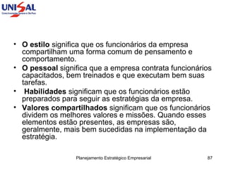O estilo  significa que os funcionários da empresa compartilham uma forma comum de pensamento e comportamento.  O pessoal  significa que a empresa contrata funcionários capacitados, bem treinados e que executam bem suas tarefas. Habilidades  significam que os funcionários estão preparados para seguir as estratégias da empresa.  Valores compartilhados  significam que os funcionários dividem os melhores valores e missões. Quando esses elementos estão presentes, as empresas são, geralmente, mais bem sucedidas na implementação da estratégia.  