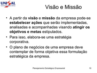 Visão e Missão A partir da  visão  e  missão  da empresa pode-se  estabelecer ações  que serão implementadas, analisadas e acompanhadas visando  atingir os objetivos e metas  estipulados.  Para isso, elabora-se uma estratégia corporativa.  O plano de negócios de uma empresa deve contemplar de forma objetiva essa formulação estratégica da empresa. 