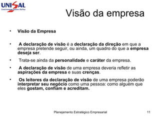 Visão da empresa Visão da Empresa   A declaração de visão  é a  declaração da direção  em que a empresa pretende seguir, ou ainda, um quadro do que a  empresa deseja ser .  Trata-se ainda da  personalidade  e  caráter  da empresa.  A declaração de visão  de uma empresa deveria refletir as  aspirações da empresa  e suas  crenças .  Os leitores da declaração de visão  de uma empresa poderão  interpretar seu negócio  como uma pessoa: como alguém que eles  gostam, confiam e acreditam. 