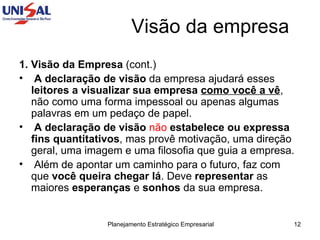 Visão da empresa 1. Visão da Empresa  (cont.) A declaração de visão  da empresa ajudará esses  leitores a visualizar sua empresa   como você a vê , não como uma forma impessoal ou apenas algumas palavras em um pedaço de papel.  A declaração de visão   não   estabelece ou expressa fins quantitativos , mas provê motivação, uma direção geral, uma imagem e uma filosofia que guia a empresa.  Além de apontar um caminho para o futuro, faz com que  você queira chegar lá . Deve  representar  as maiores  esperanças  e  sonhos  da sua empresa.  