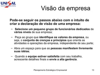 Pode-se seguir os passos abaixo com o intuito de criar a declaração de visão de uma empresa:   Selecione um pequeno grupo de funcionários dedicados  de  vários níveis  de sua empresa;  Peça ao grupo que  identifique os valores da empresa , ou seja, o  conjunto de crenças e princípios  que orienta as atividades e operações da empresa, independente de seu porte;  Abra um espaço para que as  pessoas manifestem livremente suas idéias ;  Quando a  equipe estiver satisfeita  com seu trabalho, acrescente detalhes finais e  envie a alta gerência . Visão da empresa 