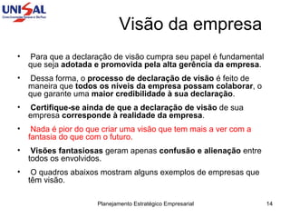 Para que a declaração de visão cumpra seu papel é fundamental que seja  adotada e promovida pela alta gerência da empresa .  Dessa forma, o  processo de declaração de visão  é feito de maneira que  todos os níveis da empresa possam colaborar , o que garante uma  maior credibilidade à sua declaração .  Certifique-se ainda de que a declaração de visão  de sua empresa  corresponde à realidade da empresa .  Nada é pior do que criar uma visão que tem mais a ver com a fantasia do que com o futuro.   Visões fantasiosas  geram apenas  confusão e alienação  entre todos os envolvidos.  O quadros abaixos mostram alguns exemplos de empresas que têm visão. Visão da empresa 