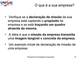 O que é a sua empresa? Verifique se a  declaração de missão  da sua empresa está captando o  propósito  da empresa e se está  traçando um quadro atraente da mesma . A idéia é que a  missão da empresa transmita  uma  imagem tangível  e  concreta da empresa .  Um exemplo inicial de declaração de missão de uma empresa:  