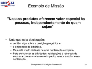 Exemplo de Missão "Nossos produtos oferecem valor especial às pessoas, independentemente de quem sejam “ Note que esta declaração:  contém algo sobre a posição geográfica e  o diferencial da empresa.  Mas está muito distante de uma declaração completa.  Para comunicar as atividades, realizações e recursos da empresa com mais clareza e impacto, vamos ampliar essa declaração:  