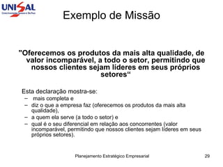 "Oferecemos os produtos da mais alta qualidade, de valor incomparável, a todo o setor, permitindo que nossos clientes sejam líderes em seus próprios setores“ Esta declaração mostra-se: mais completa e  diz o que a empresa faz (oferecemos os produtos da mais alta qualidade),  a quem ela serve (a todo o setor) e  qual é o seu diferencial em relação aos concorrentes (valor incomparável, permitindo que nossos clientes sejam líderes em seus próprios setores).  Exemplo de Missão 