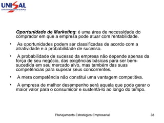 Oportunidade de Marketing : é uma área de necessidade do comprador em que a empresa pode atuar com rentabilidade.  As oportunidades podem ser classificadas de acordo com a atratividade e a probabilidade de sucesso.  A probabilidade de sucesso da empresa não depende apenas da força de seu negócio, das exigências básicas para ser bem-sucedida em seu mercado alvo, mas também das suas competências para superar seus concorrentes.  A mera competência não constitui uma vantagem competitiva.  A empresa de melhor desempenho será aquela que pode gerar o maior valor para o consumidor e sustentá-lo ao longo do tempo.  