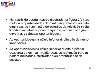 Na matriz de oportunidades mostrada na figura 2(a), as melhores oportunidades de marketing enfrentadas pela empresas de iluminação de estúdios de televisão estão listadas na célula superior esquerda; a administração deve ir atrás dessas oportunidades.  As oportunidades na célula inferior direita são de menor importância.  As oportunidades da célula superior direita e inferior esquerda devem ser monitoradas com atenção porque podem melhorar a atratividade ou probabilidade de sucesso.  