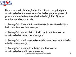 Uma vez a administração ter identificado as principais oportunidades e ameaças enfrentadas pela empresa, é possível caracterizar sua atratividade global. Quatro resultados são possíveis: Um negócio ideal é alto em termos de oportunidades e baixo em termos de ameaças;  Um negócio especulativo é alto tanto em termos de oportunidades como de ameaças;  Um negócio maduro é baixo em termos de oportunidades e baixo em ameaças;  Um negócio arriscado é baixo em termos de oportunidades e alto em ameaças.  